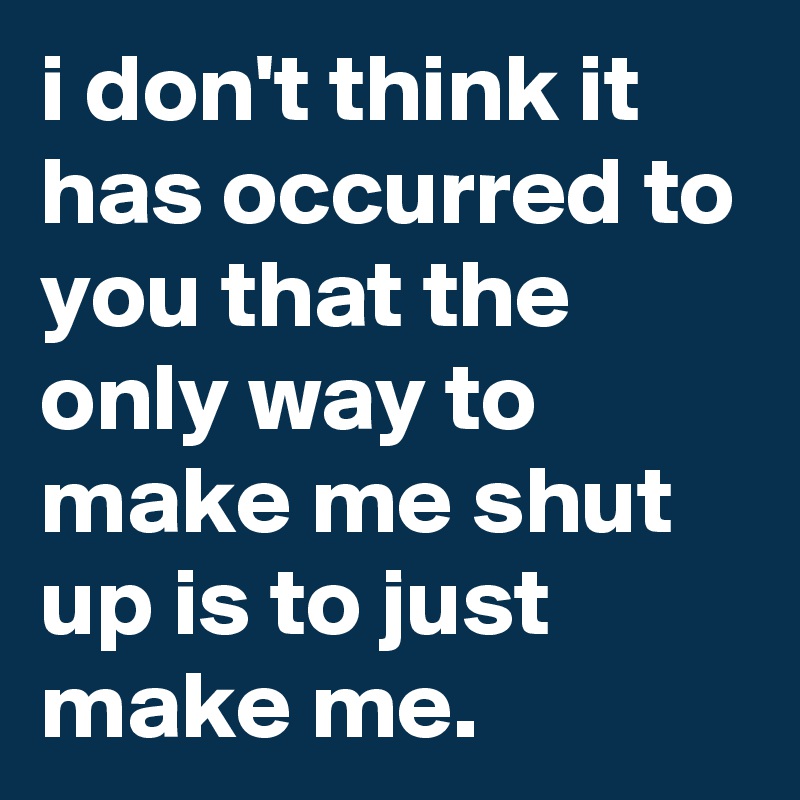 i don't think it has occurred to you that the only way to make me shut up is to just make me.