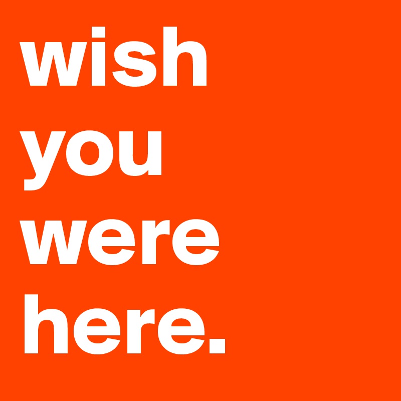wish 
you were here.