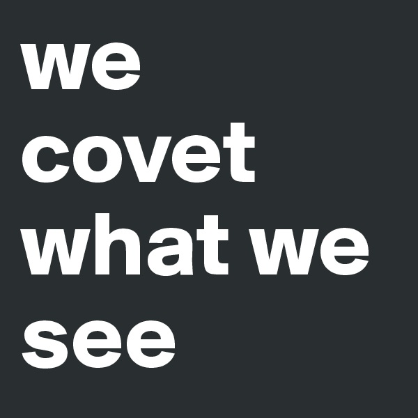 we covet what we see