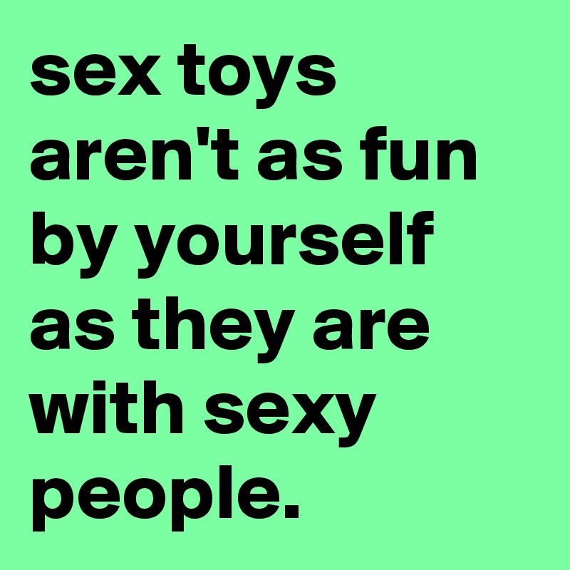 sex toys aren't as fun by yourself as they are with sexy people.