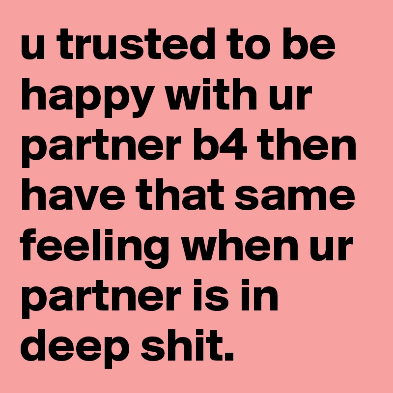 u trusted to be happy with ur partner b4 then have that same feeling when ur partner is in deep shit.