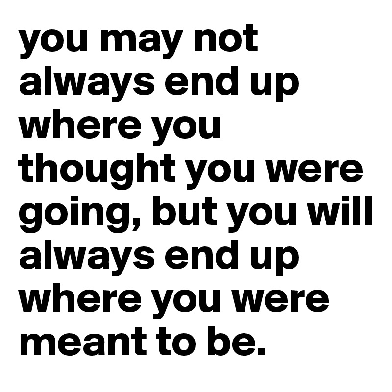 you may not always end up where you thought you were going, but you will always end up where you were meant to be.