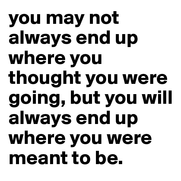 you may not always end up where you thought you were going, but you will always end up where you were meant to be.