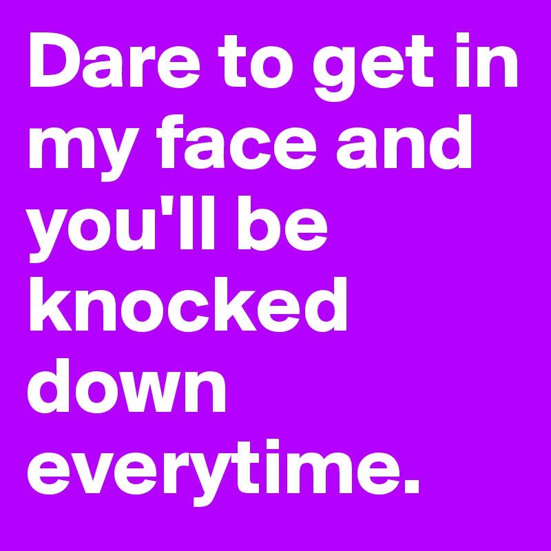 Dare to get in my face and you'll be knocked down everytime. 