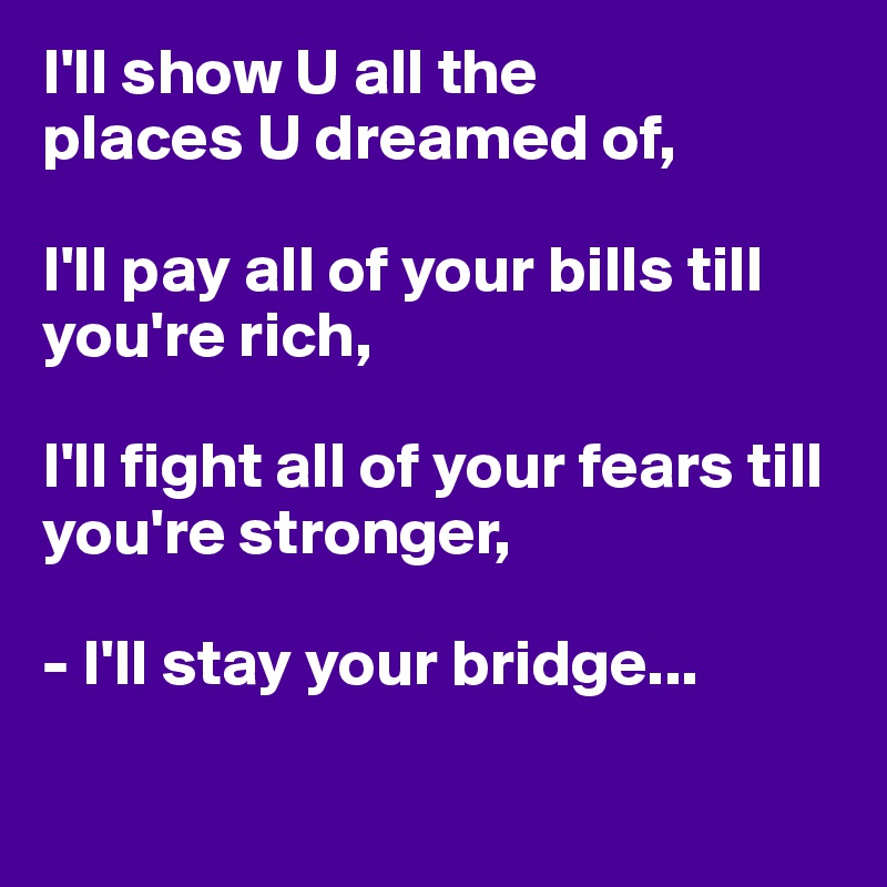 I'll show U all the 
places U dreamed of, 

I'll pay all of your bills till you're rich, 

I'll fight all of your fears till you're stronger,

- I'll stay your bridge... 

