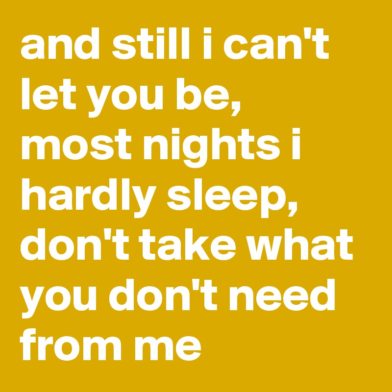 and still i can't let you be, most nights i hardly sleep, don't take what you don't need from me