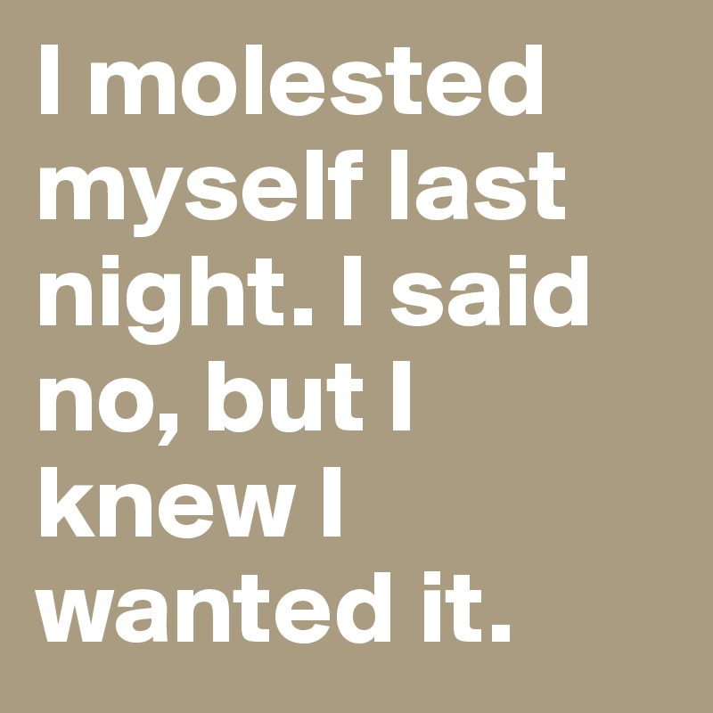 I molested myself last night. I said no, but I knew I wanted it.