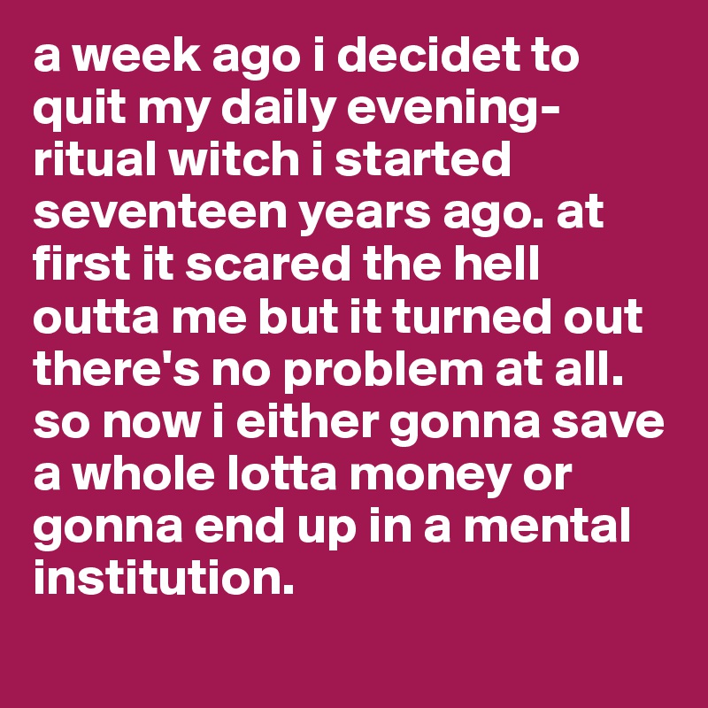 a week ago i decidet to quit my daily evening-ritual witch i started seventeen years ago. at first it scared the hell outta me but it turned out there's no problem at all. so now i either gonna save a whole lotta money or gonna end up in a mental institution.
