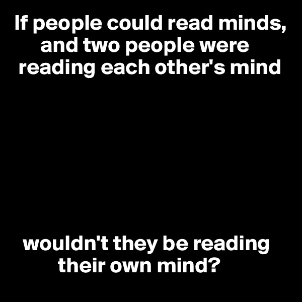 If people could read minds,   
      and two people were    
 reading each other's mind 







  wouldn't they be reading  
          their own mind? 