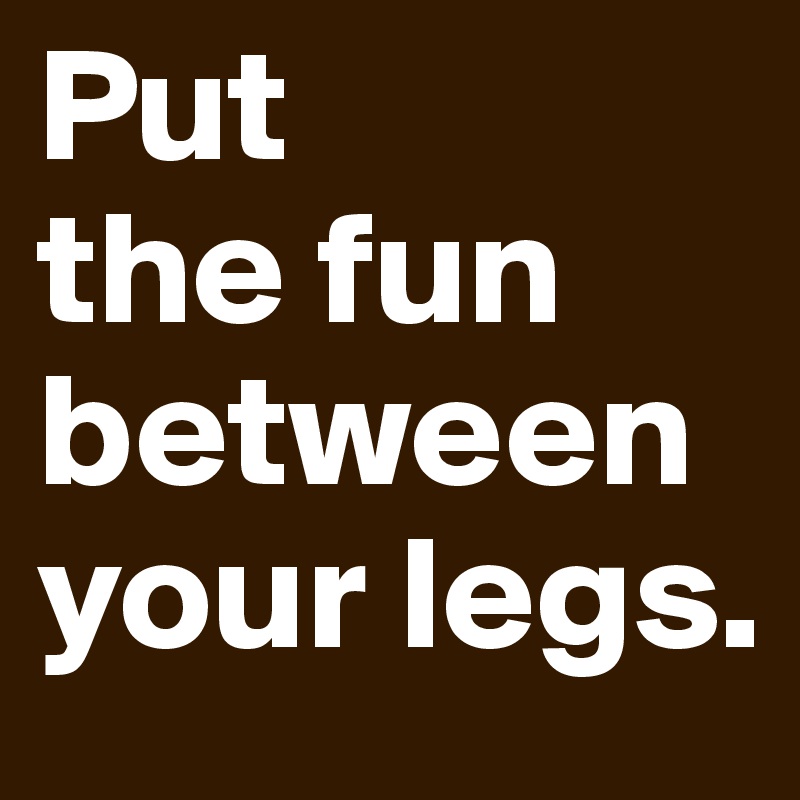 Put 
the fun between your legs.