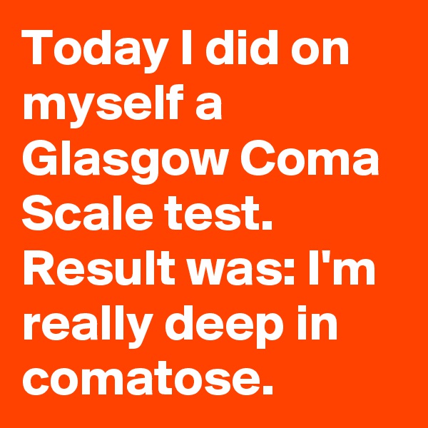 Today I did on myself a Glasgow Coma Scale test. Result was: I'm really deep in comatose.