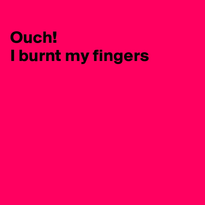 
Ouch! 
I burnt my fingers






