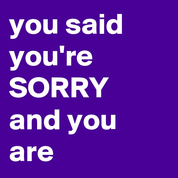 you said you're SORRY and you are