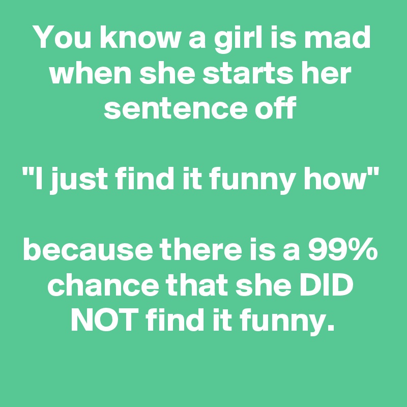 You Know A Girl Is Mad When She Starts Her Sentence Off I Just Find It Funny How Because There Is A 99 Chance That She Did Not Find It Funny