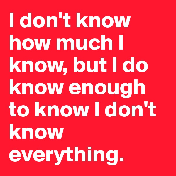 I don't know how much I know, but I do know enough to know I don't know everything.