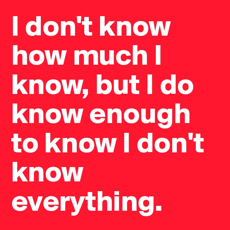 I don't know how much I know, but I do know enough to know I don't know everything.
