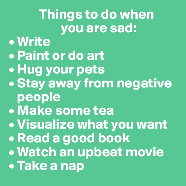            Things to do when 
                   you are sad:
• Write
• Paint or do art
• Hug your pets
• Stay away from negative  
   people
• Make some tea
• Visualize what you want
• Read a good book
• Watch an upbeat movie
• Take a nap