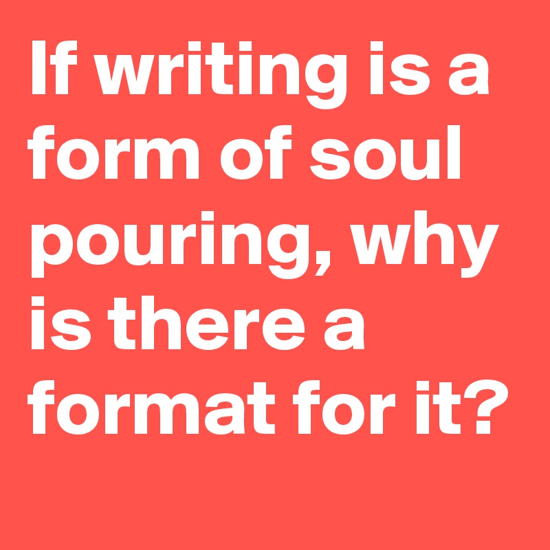 If writing is a form of soul pouring, why is there a format for it? 