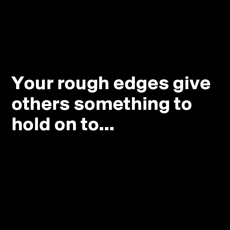 


Your rough edges give others something to hold on to...



