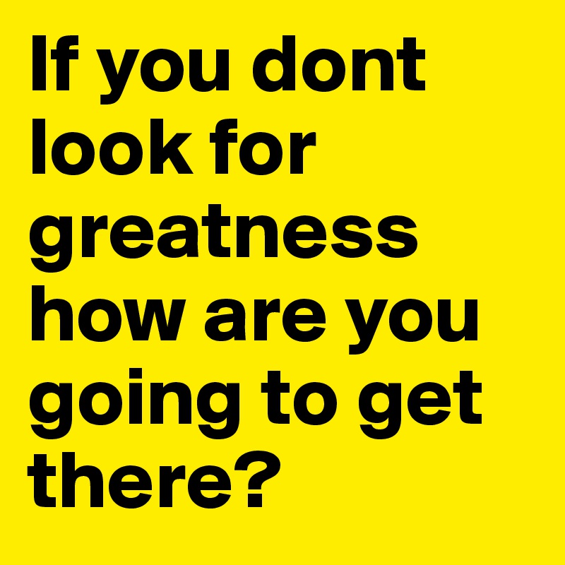 If you dont look for greatness how are you going to get there?