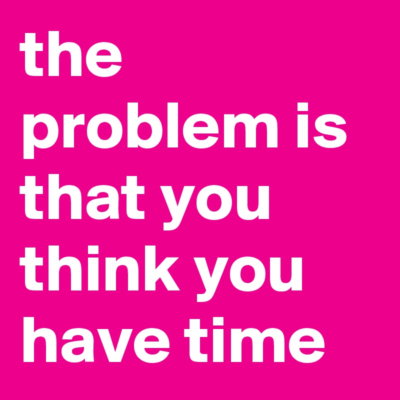 the problem is that you think you have time