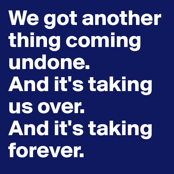 We got another thing coming undone.
And it's taking us over. 
And it's taking forever. 
