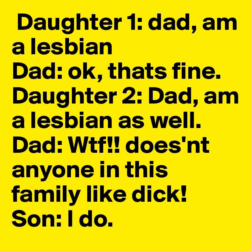  Daughter 1: dad, am a lesbian
Dad: ok, thats fine.
Daughter 2: Dad, am a lesbian as well. 
Dad: Wtf!! does'nt anyone in this family like dick!
Son: I do.