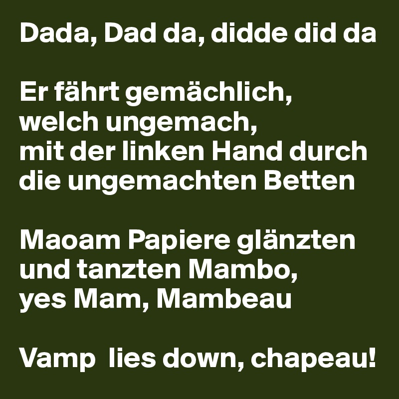 Dada, Dad da, didde did da

Er fährt gemächlich, 
welch ungemach, 
mit der linken Hand durch die ungemachten Betten

Maoam Papiere glänzten und tanzten Mambo, 
yes Mam, Mambeau

Vamp  lies down, chapeau!
