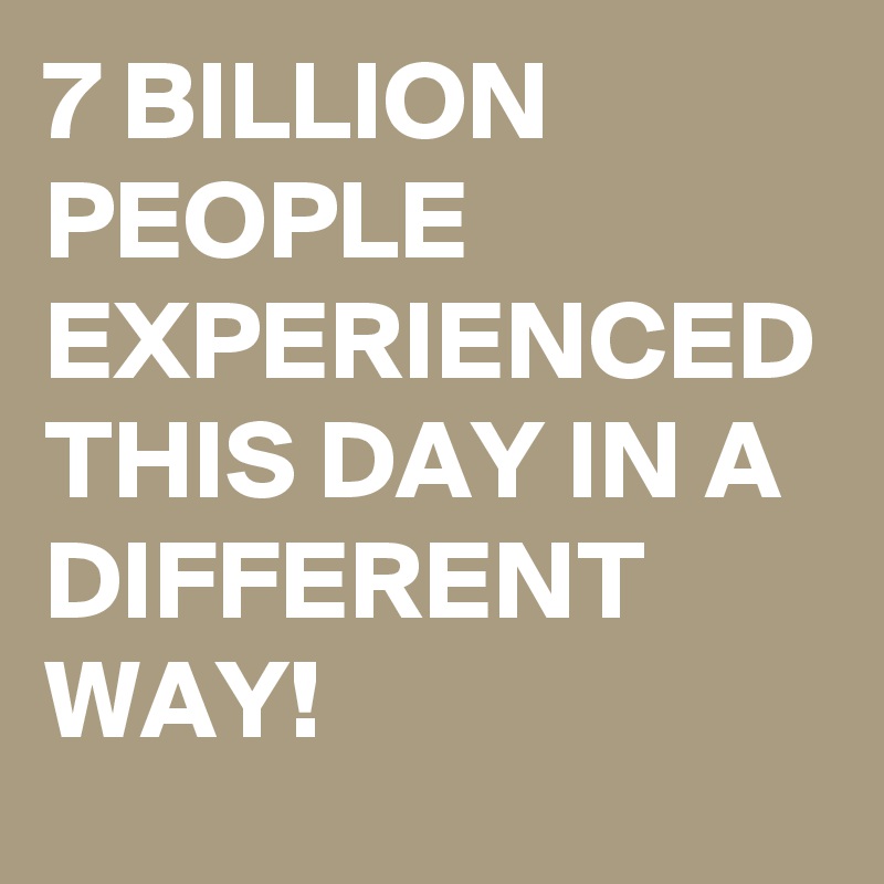 7 BILLION PEOPLE EXPERIENCED THIS DAY IN A DIFFERENT WAY! 