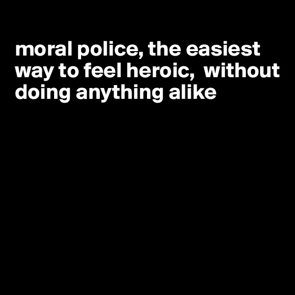 
moral police, the easiest way to feel heroic,  without doing anything alike






