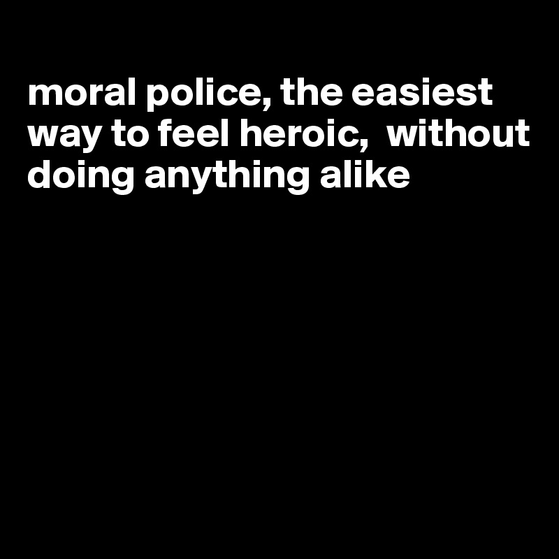 
moral police, the easiest way to feel heroic,  without doing anything alike






