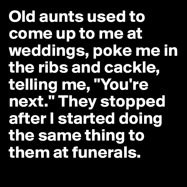 Old aunts used to come up to me at weddings, poke me in the ribs and cackle, telling me, "You're next." They stopped after I started doing the same thing to them at funerals.
