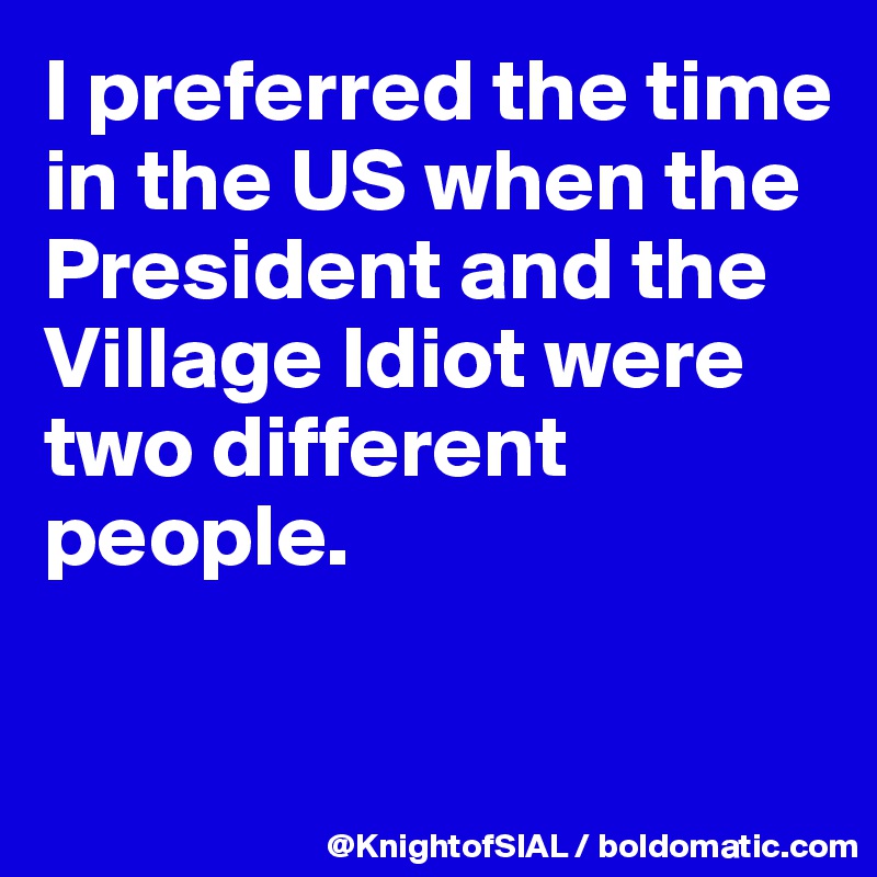 I preferred the time in the US when the President and the Village Idiot were two different people.

