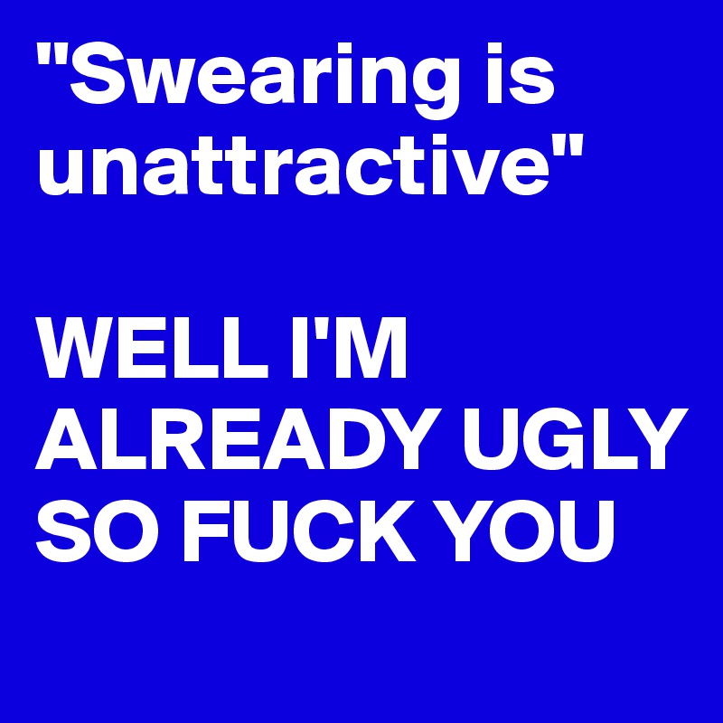 "Swearing is unattractive"

WELL I'M ALREADY UGLY SO FUCK YOU
