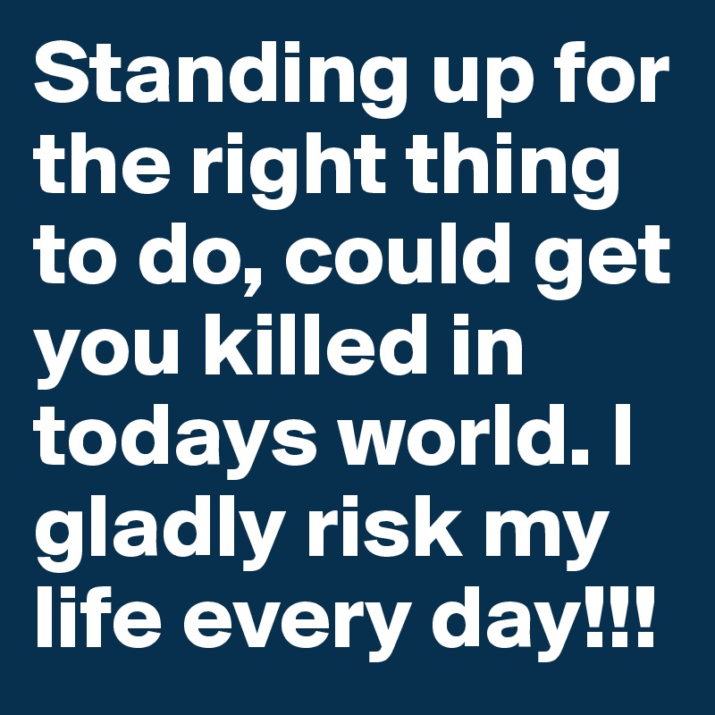 Standing up for the right thing to do, could get you killed in todays world. I gladly risk my life every day!!!