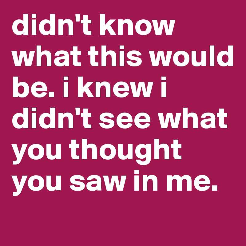 didn't know what this would be. i knew i didn't see what you thought you saw in me.