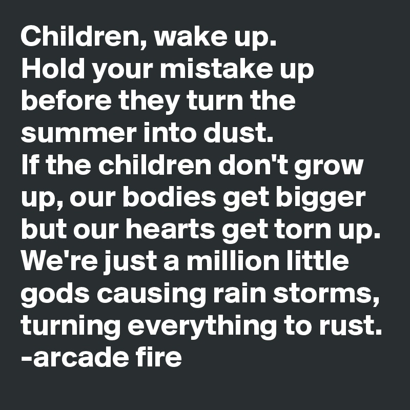 Children, wake up. 
Hold your mistake up before they turn the summer into dust. 
If the children don't grow up, our bodies get bigger but our hearts get torn up. We're just a million little gods causing rain storms, turning everything to rust. 
-arcade fire