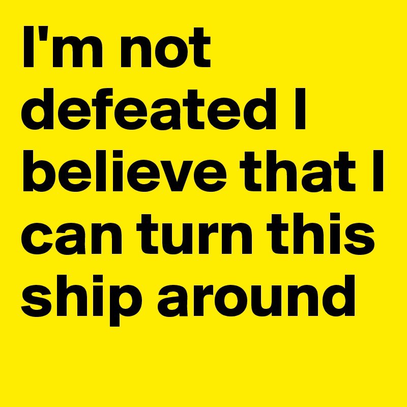 I'm not defeated I believe that I can turn this ship around