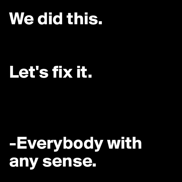 We did this.


Let's fix it.



-Everybody with any sense.