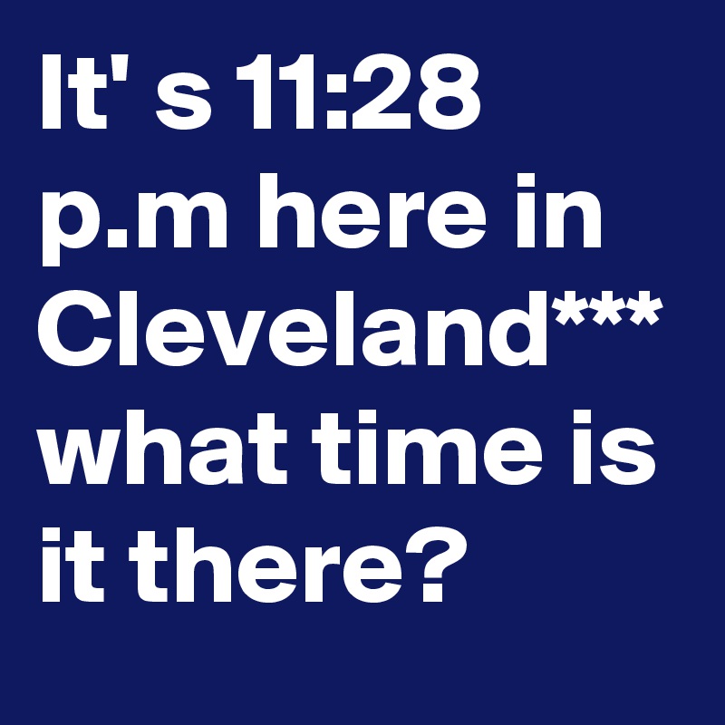 It' s 11:28 p.m here in Cleveland*** what time is it there?