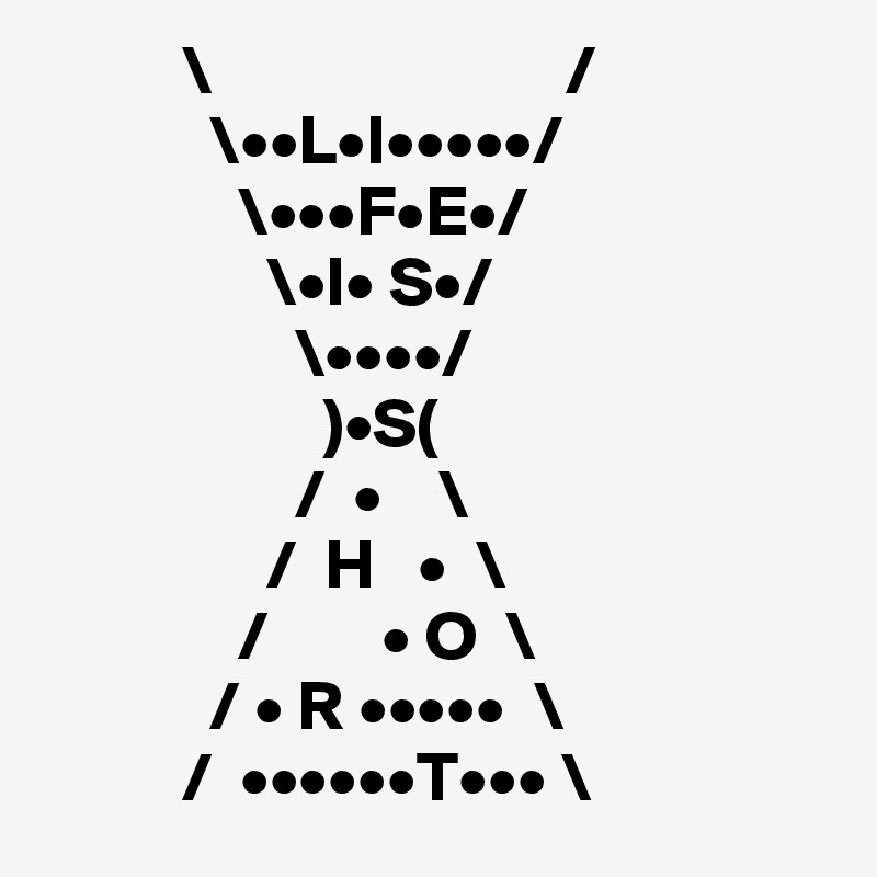           \                         /
            \••L•I•••••/
              \•••F•E•/
                \•I• S•/
                  \••••/
                    )•S(
                  /  •    \
                /  H   •  \
              /        • O  \
            / • R •••••  \
          /  ••••••T••• \