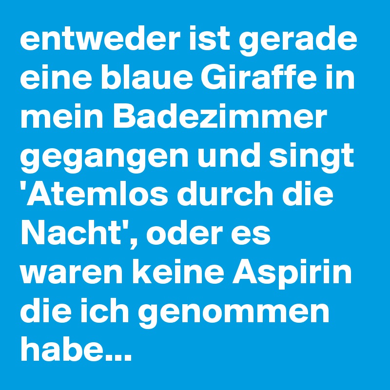 entweder ist gerade eine blaue Giraffe in mein Badezimmer gegangen und singt 'Atemlos durch die Nacht', oder es waren keine Aspirin die ich genommen habe...