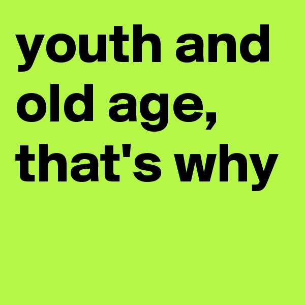 youth and old age,
that's why
