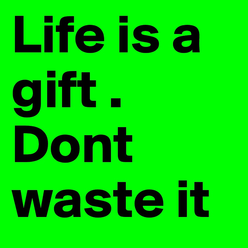 Life is a gift . Dont waste it