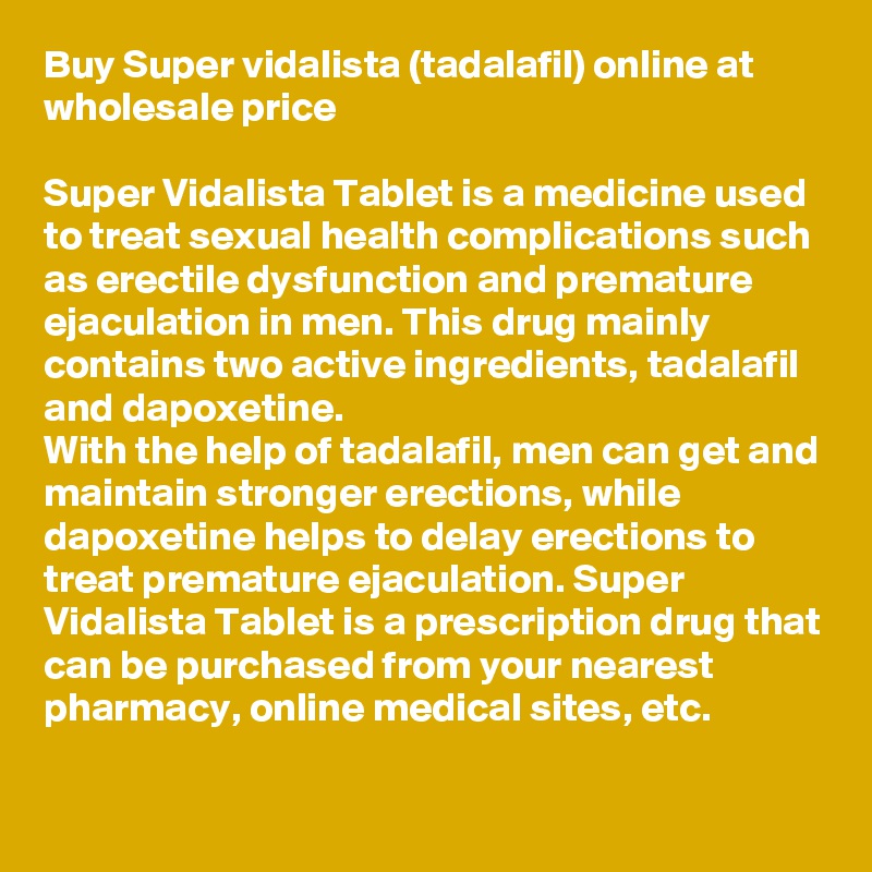 Buy Super vidalista (tadalafil) online at wholesale price

Super Vidalista Tablet is a medicine used to treat sexual health complications such as erectile dysfunction and premature ejaculation in men. This drug mainly contains two active ingredients, tadalafil and dapoxetine.
With the help of tadalafil, men can get and maintain stronger erections, while dapoxetine helps to delay erections to treat premature ejaculation. Super Vidalista Tablet is a prescription drug that can be purchased from your nearest pharmacy, online medical sites, etc.

