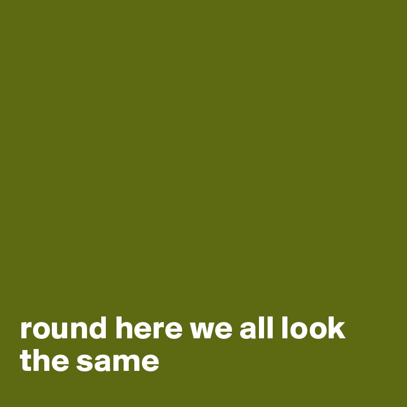 








round here we all look the same