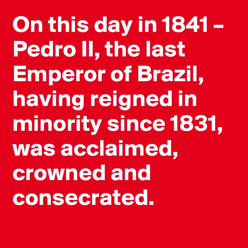 On this day in 1841 – Pedro II, the last Emperor of Brazil, having reigned in minority since 1831, was acclaimed, crowned and consecrated.