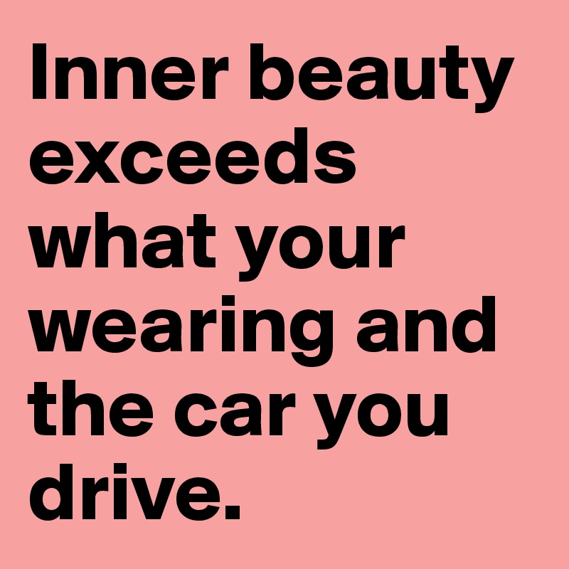 Inner beauty exceeds what your wearing and the car you drive. 