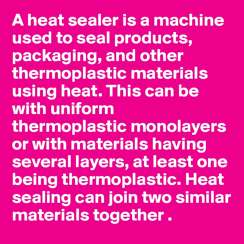 A heat sealer is a machine used to seal products, packaging, and other thermoplastic materials using heat. This can be with uniform thermoplastic monolayers or with materials having several layers, at least one being thermoplastic. Heat sealing can join two similar materials together .