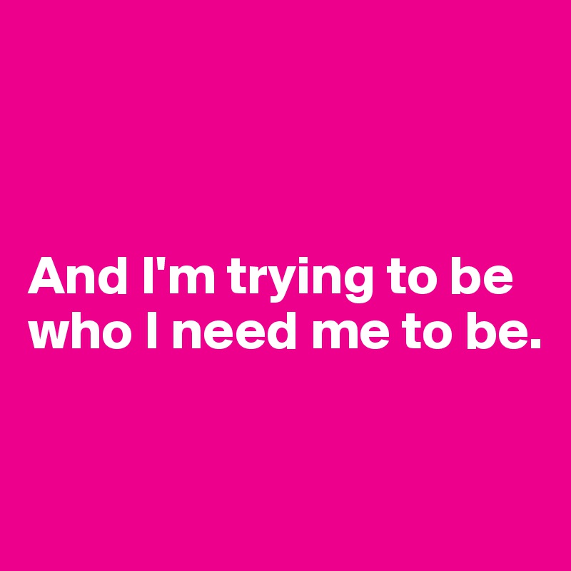 



And I'm trying to be who I need me to be.


